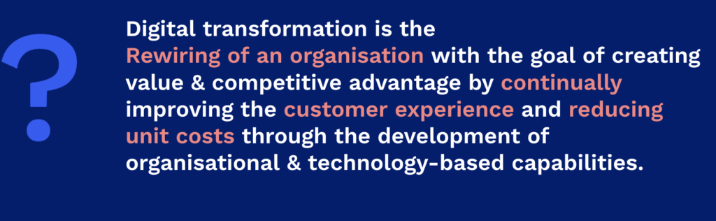 What is Digital transformation? Digital transformation is the Rewiring of an organisation with the goal of creating value & competitive advantage by continually improving the customer experience and reducing unit costs through the development of organisational & technology-based capabilities. 